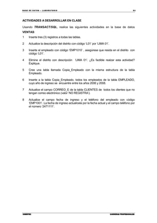 BA SE DE DA TO S – L A BO RA T O RIO 53
CIBERTECCIBERTECCIBERTECCIBERTEC CARRERAS PROFESIONALESCARRERAS PROFESIONALESCARRERAS PROFESIONALESCARRERAS PROFESIONALES
ACTIVIDADES A DESARROLLAR EN CLASE
Usando TRANSACT/SQL, realice las siguientes actividades en la base de datos
VENTAS:
1 Inserte tres (3) registros a todas las tablas.
2 Actualice la descripción del distrito con código ‘L01’ por ‘LIMA 01’.
3 Inserte el empleado con código ‘EMP1010’ , asegúrese que resida en el distrito con
código ‘L01’.
4 Elimine el distrito con descripción ‘LIMA 01’. ¿Es factible realzar esta actividad?
Explique.
5 Cree una tabla llamada Copia_Empleado con la misma estructura de la tabla
Empleado.
6 Inserte a la tabla Copia_Empleado, todos los empleados de la tabla EMPLEADO,
cuyo año de ingreso se encuentre entre los años 2006 y 2008.
7 Actualice el campo CORREO_E de la tabla CLIENTES de todos los clientes que no
tengan correo electrónico (valor ‘NO REGISTRA’).
8 Actualice el campo fecha de ingreso y el teléfono del empleado con código
‘EMP1001’. La fecha de ingreso actualícela por la fecha actual y el campo teléfono por
el número ‘2471111’.
 