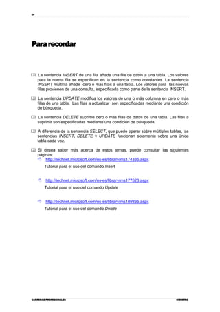 54
CARRERAS PROFESIONALESCARRERAS PROFESIONALESCARRERAS PROFESIONALESCARRERAS PROFESIONALES CIBERTECCIBERTECCIBERTECCIBERTEC
Pararecordar
La sentencia INSERT de una fila añade una fila de datos a una tabla. Los valores
para la nueva fila se especifican en la sentencia como constantes. La sentencia
INSERT multifila añade cero o más filas a una tabla. Los valores para las nuevas
filas provienen de una consulta, especificada como parte de la sentencia INSERT.
La sentencia UPDATE modifica los valores de una o más columna en cero o más
filas de una tabla. Las filas a actualizar son especificadas mediante una condición
de búsqueda.
La sentencia DELETE suprime cero o más filas de datos de una tabla. Las filas a
suprimir son especificadas mediante una condición de búsqueda.
A diferencia de la sentencia SELECT, que puede operar sobre múltiples tablas, las
sentencias INSERT, DELETE y UPDATE funcionan solamente sobre una única
tabla cada vez.
Si desea saber más acerca de estos temas, puede consultar las siguientes
páginas:
http://technet.microsoft.com/es-es/library/ms174335.aspx
Tutorial para el uso del comando Insert
http://technet.microsoft.com/es-es/library/ms177523.aspx
Tutorial para el uso del comando Update
http://technet.microsoft.com/es-es/library/ms189835.aspx
Tutorial para el uso del comando Delete
 