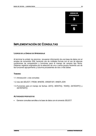 BA SE DE DA TO S – L A BO RA T O RIO 61
CIBERTECCIBERTECCIBERTECCIBERTEC CARRERAS PROFESIONALESCARRERAS PROFESIONALESCARRERAS PROFESIONALESCARRERAS PROFESIONALES
IMPLEMENTACIÓN DE CONSULTAS
LOGROS DE LA UNIDAD DE APRENDIZAJE
Al terminar la unidad, los alumnos recuperan información de una base de datos con el
empleo de comandos SQL haciendo uso de múltiples formas con el uso de algunas
condiciones de comparación y funciones para el manejo de campos tipo fecha.
Obtienen registros originados por la selección de uno o varios grupos haciendo uso de
las funciones agrupamiento y columna procedentes de dos o más tablas.
TEMARIO
1.1.Introducción a las consultas
1.2.Uso del SELECT, FROM, WHERE, ORDER BY, INNER JOIN
1.3.Funciones para el manejo de fechas: DAY(), MONTH(), YEAR(), DATEDIFF() y
DATEPART()
ACTIVIDADES PROPUESTAS
• Generan consultas sencillas a la base de datos con el comando SELECT.
UNIDAD DE
APRENDIZAJE
3
SEMANA
5
 