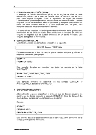 62
CARRERAS PROFESIONALESCARRERAS PROFESIONALESCARRERAS PROFESIONALESCARRERAS PROFESIONALES CIBERTECCIBERTECCIBERTECCIBERTEC
1. CONSULTAS DE SELECCIÓN (SELECT)
El lenguaje de consulta estructurado (SQL) es un lenguaje de base de datos
normalizado, utilizado por el motor de base de datos de Microsoft. SQL se utiliza
para crear objetos QueryDef, como el argumento de origen del método
OpenRecordSet y como la propiedad RecordSource del control de datos. También
se puede utilizar con el método Execute para crear y manipular directamente las
bases de datos DEPARTAMENTOS y crear consultas SQL de paso, para
manipular bases de datos remotas cliente - servidor.
Las consultas de selección se utilizan para indicar al motor de datos que devuelva
información de las bases de datos. Esta información es devuelta en forma de
conjunto de registros que se pueden almacenar en un objeto recordset. Este
conjunto de registros es modificable.
2. CONSULTAS SENCILLAS
La sintaxis básica de una consulta de selección es la siguiente:
SELECT Campos FROM Tabla
En donde campos es la lista de campos que se deseen recuperar y tabla es el
origen de los mismos, por ejemplo:
SELECT *
FROM CONTRATO
Esta consulta devuelve un recordset con todos los campos de la tabla
“CONTRATO”.
SELECT COD_CONT, PRO_COD_USUA
FROM CONTRATO
Esta consulta devuelve un recordset con los campos COD_CONT y
PRO_COD_USUA de la tabla “CONTRATO”.
3. ORDENAR LOS REGISTROS
Adicionalmente se puede especificar el orden en que se desean recuperar los
registros de las tablas mediante la cláusula ORDER BY (Lista de Campos). En
donde Lista de campos representa los campos a ordenar.
Ejemplo:
SELECT *
FROM USUARIO
ORDER BY APEPATER_USUA
Esta consulta devuelve todos los campos de la tabla “USUARIO” ordenados por el
campo apellido paterno del usuario.
 