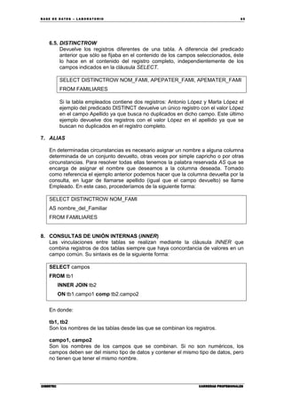 BA SE DE DA TO S – L A BO RA T O RIO 65
CIBERTECCIBERTECCIBERTECCIBERTEC CARRERAS PROFESIONALESCARRERAS PROFESIONALESCARRERAS PROFESIONALESCARRERAS PROFESIONALES
6.5. DISTINCTROW
Devuelve los registros diferentes de una tabla. A diferencia del predicado
anterior que sólo se fijaba en el contenido de los campos seleccionados, éste
lo hace en el contenido del registro completo, independientemente de los
campos indicados en la cláusula SELECT.
SELECT DISTINCTROW NOM_FAMI, APEPATER_FAMI, APEMATER_FAMI
FROM FAMILIARES
Si la tabla empleados contiene dos registros: Antonio López y Marta López el
ejemplo del predicado DISTINCT devuelve un único registro con el valor López
en el campo Apellido ya que busca no duplicados en dicho campo. Este último
ejemplo devuelve dos registros con el valor López en el apellido ya que se
buscan no duplicados en el registro completo.
7. ALIAS
En determinadas circunstancias es necesario asignar un nombre a alguna columna
determinada de un conjunto devuelto, otras veces por simple capricho o por otras
circunstancias. Para resolver todas ellas tenemos la palabra reservada AS que se
encarga de asignar el nombre que deseamos a la columna deseada. Tomado
como referencia el ejemplo anterior podemos hacer que la columna devuelta por la
consulta, en lugar de llamarse apellido (igual que el campo devuelto) se llame
Empleado. En este caso, procederíamos de la siguiente forma:
SELECT DISTINCTROW NOM_FAMI
AS nombre_del_Familiar
FROM FAMILIARES
8. CONSULTAS DE UNIÓN INTERNAS (INNER)
Las vinculaciones entre tablas se realizan mediante la cláusula INNER que
combina registros de dos tablas siempre que haya concordancia de valores en un
campo común. Su sintaxis es de la siguiente forma:
SELECT campos
FROM tb1
INNER JOIN tb2
ON tb1.campo1 comp tb2.campo2
En donde:
tb1, tb2
Son los nombres de las tablas desde las que se combinan los registros.
campo1, campo2
Son los nombres de los campos que se combinan. Si no son numéricos, los
campos deben ser del mismo tipo de datos y contener el mismo tipo de datos, pero
no tienen que tener el mismo nombre.
 
