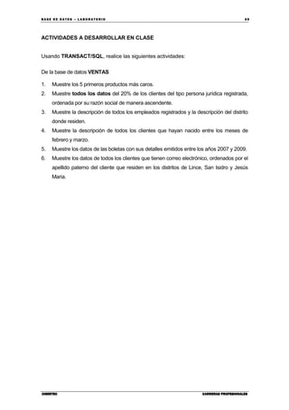 BA SE DE DA TO S – L A BO RA T O RIO 69
CIBERTECCIBERTECCIBERTECCIBERTEC CARRERAS PROFESIONALESCARRERAS PROFESIONALESCARRERAS PROFESIONALESCARRERAS PROFESIONALES
ACTIVIDADES A DESARROLLAR EN CLASE
Usando TRANSACT/SQL, realice las siguientes actividades:
De la base de datos VENTAS
1. Muestre los 5 primeros productos más caros.
2. Muestre todos los datos del 20% de los clientes del tipo persona jurídica registrada,
ordenada por su razón social de manera ascendente.
3. Muestre la descripción de todos los empleados registrados y la descripción del distrito
donde residen.
4. Muestre la descripción de todos los clientes que hayan nacido entre los meses de
febrero y marzo.
5. Muestre los datos de las boletas con sus detalles emitidos entre los años 2007 y 2009.
6. Muestre los datos de todos los clientes que tienen correo electrónico, ordenados por el
apellido paterno del cliente que residen en los distritos de Lince, San Isidro y Jesús
Maria.
 