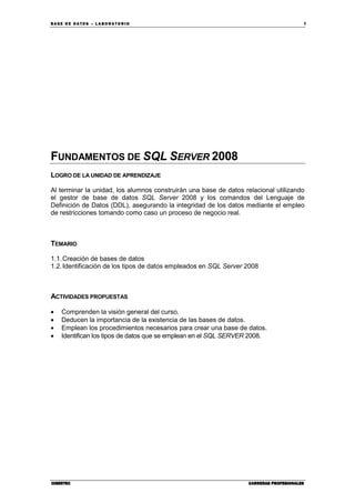 BA SE DE DA TO S – L A BO RA T O RIO 7
CIBERTECCIBERTECCIBERTECCIBERTEC CARRERAS PROFESIONALESCARRERAS PROFESIONALESCARRERAS PROFESIONALESCARRERAS PROFESIONALES
FUNDAMENTOS DE SQL SERVER 2008
LOGRO DE LA UNIDAD DE APRENDIZAJE
Al terminar la unidad, los alumnos construirán una base de datos relacional utilizando
el gestor de base de datos SQL Server 2008 y los comandos del Lenguaje de
Definición de Datos (DDL), asegurando la integridad de los datos mediante el empleo
de restricciones tomando como caso un proceso de negocio real.
TEMARIO
1.1.Creación de bases de datos
1.2.Identificación de los tipos de datos empleados en SQL Server 2008
ACTIVIDADES PROPUESTAS
• Comprenden la visión general del curso.
• Deducen la importancia de la existencia de las bases de datos.
• Emplean los procedimientos necesarios para crear una base de datos.
• Identifican los tipos de datos que se emplean en el SQL SERVER 2008.
 