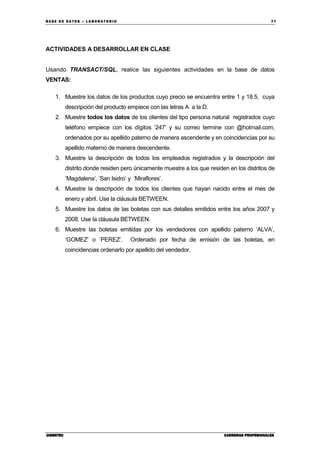 BA SE DE DA TO S – L A BO RA T O RIO 77
CIBERTECCIBERTECCIBERTECCIBERTEC CARRERAS PROFESIONALESCARRERAS PROFESIONALESCARRERAS PROFESIONALESCARRERAS PROFESIONALES
ACTIVIDADES A DESARROLLAR EN CLASE
Usando TRANSACT/SQL, realice las siguientes actividades en la base de datos
VENTAS:
1. Muestre los datos de los productos cuyo precio se encuentra entre 1 y 18.5, cuya
descripción del producto empiece con las letras A a la D.
2. Muestre todos los datos de los clientes del tipo persona natural registrados cuyo
teléfono empiece con los dígitos ‘247’ y su correo termine con @hotmail.com,
ordenados por su apellido paterno de manera ascendente y en coincidencias por su
apellido materno de manera descendente.
3. Muestre la descripción de todos los empleados registrados y la descripción del
distrito donde residen pero únicamente muestre a los que residen en los distritos de
‘Magdalena’, ‘San Isidro’ y ‘Miraflores’.
4. Muestre la descripción de todos los clientes que hayan nacido entre el mes de
enero y abril. Use la cláusula BETWEEN.
5. Muestre los datos de las boletas con sus detalles emitidos entre los años 2007 y
2008. Use la cláusula BETWEEN.
6. Muestre las boletas emitidas por los vendedores con apellido paterno ‘ALVA’,
‘GOMEZ’ o ‘PEREZ’. Ordenado por fecha de emisión de las boletas, en
coincidencias ordenarlo por apellido del vendedor.
 