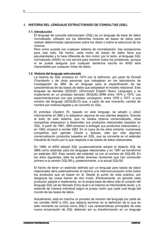 8
CARRERAS PROFESIONALESCARRERAS PROFESIONALESCARRERAS PROFESIONALESCARRERAS PROFESIONALES CIBERTECCIBERTECCIBERTECCIBERTEC
1. HISTORIA DEL LENGUAJE ESTRUCTURADO DE CONSULTAS (SQL)
1.1. Introducción
El lenguaje de consulta estructurado (SQL) es un lenguaje de base de datos
normalizado, utilizado por los diferentes motores de bases de datos para
realizar determinadas operaciones sobre los datos o sobre la estructura de los
mismos.
Pero como sucede con cualquier sistema de normalización, hay excepciones
para casi todo. De hecho, cada motor de bases de datos tiene sus
peculiaridades y lo hace diferente de otro motor; por lo tanto, el lenguaje SQL
normalizado (ANSI) no nos servirá para resolver todos los problemas, aunque
sí se puede asegurar que cualquier sentencia escrita en ANSI será
interpretable por cualquier motor de datos.
1.2. Historia del lenguaje estructurado
La historia de SQL empieza en 1974 con la definición, por parte de Donald
Chamberlin y de otras personas que trabajaban en los laboratorios de
investigación de IBM, de un lenguaje para la especificación de las
características de las bases de datos que adoptaban el modelo relacional. Este
lenguaje se llamaba SEQUEL (Structured English Query Language) y se
implementó en un prototipo llamado SEQUEL-XRM entre 1974 y 1975. Las
experimentaciones con ese prototipo condujeron, entre 1976 y 1977, a una
revisión del lenguaje (SEQUEL/2) que, a partir de ese momento, cambió de
nombre por motivos legales y se convirtió en SQL.
El prototipo (System R), basado en este lenguaje, se adoptó y utilizó
internamente en IBM y lo adoptaron algunos de sus clientes elegidos. Gracias
al éxito de este sistema, que no estaba todavía comercializado, otras
compañías empezaron a desarrollar sus productos relacionales basados en
SQL. A partir de 1981, IBM comenzó a entregar sus productos relacionales y,
en 1983, empezó a vender DB2. En el curso de los años ochenta, numerosas
compañías (por ejemplo Oracle y Sybase, sólo por citar algunas)
comercializaron productos basados en SQL, que se convierte en el estándar
industrial de hecho por lo que respecta a las bases de datos relacionales.
En 1986, el ANSI adoptó SQL (sustancialmente adoptó el dialecto SQL de
IBM) como estándar para los lenguajes relacionales y en 1987 se transformó
en estándar ISO. Esta versión del estándar va con el nombre de SQL/86. En
los años siguientes, éste ha sufrido diversas revisiones que han conducido
primero a la versión SQL/89 y, posteriormente, a la actual SQL/92.
El hecho de tener un estándar definido por un lenguaje para bases de datos
relacionales abre potencialmente el camino a la intercomunicación entre todos
los productos que se basan en él. Desde el punto de vista práctico, por
desgracia las cosas fueron de otro modo. Efectivamente, en general cada
productor adopta e implementa, en la propia base de datos sólo el corazón del
lenguaje SQL (el así llamado Entry level o al máximo el Intermediate level), y lo
extiende de manera individual según la propia visión que cada cual tenga del
mundo de las bases de datos.
Actualmente, está en marcha un proceso de revisión del lenguaje por parte de
los comités ANSI e ISO, que debería terminar en la definición de lo que en
este momento se conoce como SQL3. Las características principales de esta
nueva encarnación de SQL deberían ser su transformación en un lenguaje
 