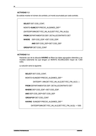 84
CARRERAS PROFESIONALESCARRERAS PROFESIONALESCARRERAS PROFESIONALESCARRERAS PROFESIONALES CIBERTECCIBERTECCIBERTECCIBERTEC
ACTIVIDAD 1.3
Se solicita mostrar el número de contrato y el monto acumulado por cada contrato.
SELECT DET.COD_CONT,
MONTO=SUM(DEP.PRECIO_ALQXMES_DEP *
(DATEDIFF(MM,DET.FEC_INI_ALQ,DET.FEC_FIN_ALQ)))
FROM DEPARTAMENTOS DEP, DETALLECONTRATO DET
WHERE DEP.COD_EDIF.=DET.COD_EDIF.
AND DEP.COD_DEP=DET.COD_DEP
GROUP BY DET.COD_CONT
ACTIVIDAD 1.4
Haciendo uso de la cláusula HAVING se filtran los datos agrupados obtenidos y se
muestra solamente los que tengan un MONTO ACUMULADO mayor de 1,000
soles.
La solución sería la siguiente:
SELECT DET.COD_CONT,
MONTO=SUM(DEP.PRECIO_ALQXMES_DEP *
DATEDIFF ( MM,DET.FEC_INI_ALQ,DET.FEC_FIN_ALQ ) )
FROM DEPARTAMENTOS DEP, DETALLECONTRATO DET
WHERE DEP.COD_EDIF.=DET.COD_EDIF.
AND DEP.COD_DEP=DET.COD_DEP
GROUP BY DET.COD_CONT
HAVING SUM(DEP.PRECIO_ALQXMES_DEP *
DATEDIFF(MM,DET.FEC_INI_ALQ,DET.FEC_FIN_ALQ)) > 1000
 