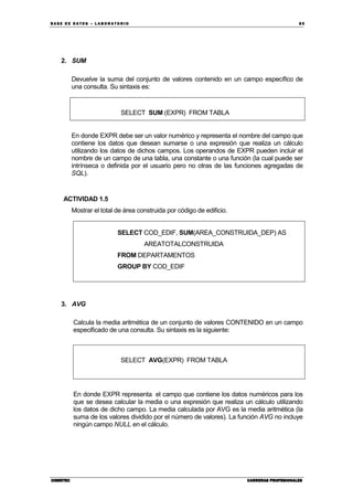 BA SE DE DA TO S – L A BO RA T O RIO 85
CIBERTECCIBERTECCIBERTECCIBERTEC CARRERAS PROFESIONALESCARRERAS PROFESIONALESCARRERAS PROFESIONALESCARRERAS PROFESIONALES
2. SUM
Devuelve la suma del conjunto de valores contenido en un campo específico de
una consulta. Su sintaxis es:
SELECT SUM (EXPR) FROM TABLA
En donde EXPR debe ser un valor numérico y representa el nombre del campo que
contiene los datos que desean sumarse o una expresión que realiza un cálculo
utilizando los datos de dichos campos. Los operandos de EXPR pueden incluir el
nombre de un campo de una tabla, una constante o una función (la cual puede ser
intrínseca o definida por el usuario pero no otras de las funciones agregadas de
SQL).
ACTIVIDAD 1.5
Mostrar el total de área construida por código de edificio.
SELECT COD_EDIF, SUM(AREA_CONSTRUIDA_DEP) AS
AREATOTALCONSTRUIDA
FROM DEPARTAMENTOS
GROUP BY COD_EDIF
3. AVG
Calcula la media aritmética de un conjunto de valores CONTENIDO en un campo
especificado de una consulta. Su sintaxis es la siguiente:
SELECT AVG(EXPR) FROM TABLA
En donde EXPR representa el campo que contiene los datos numéricos para los
que se desea calcular la media o una expresión que realiza un cálculo utilizando
los datos de dicho campo. La media calculada por AVG es la media aritmética (la
suma de los valores dividido por el número de valores). La función AVG no incluye
ningún campo NULL en el cálculo.
 