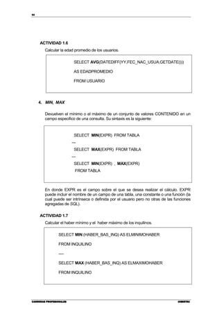 86
CARRERAS PROFESIONALESCARRERAS PROFESIONALESCARRERAS PROFESIONALESCARRERAS PROFESIONALES CIBERTECCIBERTECCIBERTECCIBERTEC
ACTIVIDAD 1.6
Calcular la edad promedio de los usuarios.
SELECT AVG(DATEDIFF(YY,FEC_NAC_USUA,GETDATE()))
AS EDADPROMEDIO
FROM USUARIO
4. MIN, MAX
Devuelven el mínimo o el máximo de un conjunto de valores CONTENIDO en un
campo especifico de una consulta. Su sintaxis es la siguiente:
SELECT MIN(EXPR) FROM TABLA
---
SELECT MAX(EXPR) FROM TABLA
---
SELECT MIN(EXPR) , MAX(EXPR)
FROM TABLA
En donde EXPR es el campo sobre el que se desea realizar el cálculo. EXPR
puede incluir el nombre de un campo de una tabla, una constante o una función (la
cual puede ser intrínseca o definida por el usuario pero no otras de las funciones
agregadas de SQL).
ACTIVIDAD 1.7
Calcular el haber mínimo y el haber máximo de los inquilinos.
SELECT MIN (HABER_BAS_INQ) AS ELMINIMOHABER
FROM INQUILINO
----
SELECT MAX (HABER_BAS_INQ) AS ELMAXIMOHABER
FROM INQUILINO
 