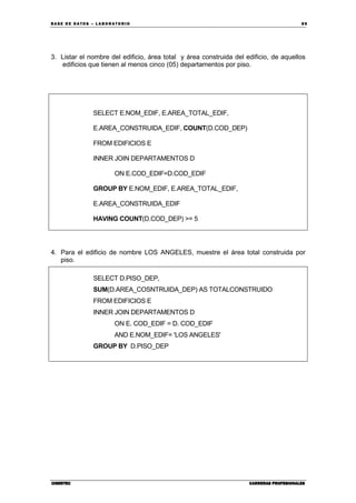BA SE DE DA TO S – L A BO RA T O RIO 89
CIBERTECCIBERTECCIBERTECCIBERTEC CARRERAS PROFESIONALESCARRERAS PROFESIONALESCARRERAS PROFESIONALESCARRERAS PROFESIONALES
3. Listar el nombre del edificio, área total y área construida del edificio, de aquellos
edificios que tienen al menos cinco (05) departamentos por piso.
SELECT E.NOM_EDIF, E.AREA_TOTAL_EDIF,
E.AREA_CONSTRUIDA_EDIF, COUNT(D.COD_DEP)
FROM EDIFICIOS E
INNER JOIN DEPARTAMENTOS D
ON E.COD_EDIF=D.COD_EDIF
GROUP BY E.NOM_EDIF, E.AREA_TOTAL_EDIF,
E.AREA_CONSTRUIDA_EDIF
HAVING COUNT(D.COD_DEP) >= 5
4. Para el edificio de nombre LOS ANGELES, muestre el área total construida por
piso.
SELECT D.PISO_DEP,
SUM(D.AREA_COSNTRUIDA_DEP) AS TOTALCONSTRUIDO
FROM EDIFICIOS E
INNER JOIN DEPARTAMENTOS D
ON E. COD_EDIF = D. COD_EDIF
AND E.NOM_EDIF= 'LOS ANGELES'
GROUP BY D.PISO_DEP
 