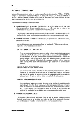 94
CARRERAS PROFESIONALESCARRERAS PROFESIONALESCARRERAS PROFESIONALESCARRERAS PROFESIONALES CIBERTECCIBERTECCIBERTECCIBERTEC
UTILIZANDO COMBINACIONES
Las condiciones de combinación se pueden especificar en las cláusulas FROM o WHERE,
aunque se recomienda que se especifiquen en la cláusula FROM. Las cláusulas WHERE y
HAVING pueden contener también condiciones de búsqueda para filtrar aún más las filas
seleccionadas por las condiciones de combinación.
Las combinaciones se pueden clasificar en:
1. COMBINACIONES INTERNAS (la operación de combinación típica, que usa
algunos operadores de comparación como = o <>). En este tipo se incluyen las
combinaciones equivalentes y las combinaciones naturales.
Las combinaciones internas usan un operador de comparación para hacer coincidir
las filas de dos tablas según los valores de las columnas comunes de cada tabla.
2. COMBINACIONES EXTERNAS. Puede ser una combinación externa izquierda,
derecha o completa.
Las combinaciones externas se especifican en la cláusula FROM con uno de los
siguientes conjuntos de palabras clave:
2.1 LEFT JOIN o LEFT OUTER JOIN
El conjunto de resultados de una combinación externa izquierda incluye todas
las filas de la tabla de la izquierda especificada en la cláusula LEFT OUTER, y
no sólo aquellas en las que coincidan las columnas combinadas. Cuando una
fila de la tabla de la izquierda no tiene filas coincidentes en la tabla de la
derecha, la fila asociada del conjunto de resultados contiene valores NULL en
todas las columnas de la lista de selección que procedan de la tabla de la
derecha.
2.2 RIGHT JOIN o RIGHT OUTER JOIN
Una combinación externa derecha es el inverso de una combinación externa
izquierda. Se devuelven todas las filas de la tabla de la derecha. Cada vez
que una fila de la tabla de la derecha no tenga correspondencia en la tabla de
la izquierda, se devuelven valores NULL para la tabla de la izquierda.
2.3 FULL JOIN o FULL OUTER JOIN
Una combinación externa completa devuelve todas las filas de las tablas de la
izquierda y la derecha. Cada vez que una fila no tenga coincidencia en la otra
tabla, las columnas de la lista de selección de la otra tabla contendrán valores
NULL. Cuando haya una coincidencia entre las tablas, la fila completa del
conjunto de resultados contendrá los valores de datos de las tablas base.
3. COMBINACIONES CRUZADAS
Las combinaciones cruzadas devuelven todas las filas de la tabla izquierda y, cada
fila de la tabla izquierda se combina con todas las filas de la tabla de la derecha.
Las combinaciones cruzadas se llaman también productos cartesianos.
 