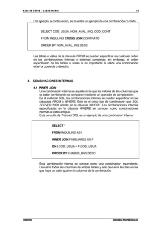 BA SE DE DA TO S – L A BO RA T O RIO 95
CIBERTECCIBERTECCIBERTECCIBERTEC CARRERAS PROFESIONALESCARRERAS PROFESIONALESCARRERAS PROFESIONALESCARRERAS PROFESIONALES
Por ejemplo, a continuación, se muestra un ejemplo de una combinación cruzada:
SELECT COD_USUA, NOM_AVAL_INQ, COD_CONT
FROM INQULINO CROSS JOIN CONTRATO
ORDER BY NOM_AVAL_INQ DESC
Las tablas o vistas de la cláusula FROM se pueden especificar en cualquier orden
en las combinaciones internas o externas completas; sin embargo, el orden
especificado de las tablas o vistas sí es importante si utiliza una combinación
externa izquierda o derecha.
4. COMBINACIONES INTERNAS
4.1 INNER JOIN
Una combinación interna es aquélla en la que los valores de las columnas que
se están combinando se comparan mediante un operador de comparación.
En el estándar SQL, las combinaciones internas se pueden especificar en las
cláusulas FROM o WHERE. Éste es el único tipo de combinación que SQL
SERVER 2000 admite en la cláusula WHERE. Las combinaciones internas
especificadas en la cláusula WHERE se conocen como combinaciones
internas al estilo antiguo.
Esta consulta de Transact SQL es un ejemplo de una combinación interna:
SELECT *
FROM INQUILINO AS I
INNER JOIN FAMILIARES AS F
ON I.COD_USUA = F.COD_USUA
ORDER BY I.HABER_BAS DESC
Esta combinación interna se conoce como una combinación equivalente.
Devuelve todas las columnas de ambas tablas y sólo devuelve las filas en las
que haya un valor igual en la columna de la combinación.
 
