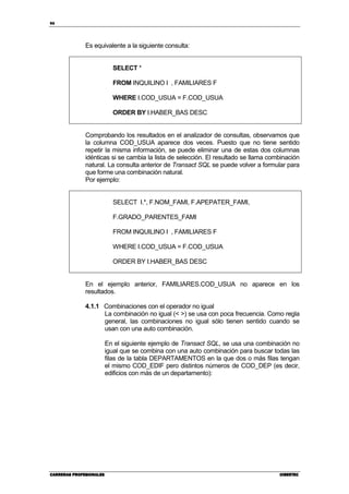 96
CARRERAS PROFESIONALESCARRERAS PROFESIONALESCARRERAS PROFESIONALESCARRERAS PROFESIONALES CIBERTECCIBERTECCIBERTECCIBERTEC
Es equivalente a la siguiente consulta:
SELECT *
FROM INQUILINO I , FAMILIARES F
WHERE I.COD_USUA = F.COD_USUA
ORDER BY I.HABER_BAS DESC
Comprobando los resultados en el analizador de consultas, observamos que
la columna COD_USUA aparece dos veces. Puesto que no tiene sentido
repetir la misma información, se puede eliminar una de estas dos columnas
idénticas si se cambia la lista de selección. El resultado se llama combinación
natural. La consulta anterior de Transact SQL se puede volver a formular para
que forme una combinación natural.
Por ejemplo:
SELECT I.*, F.NOM_FAMI, F.APEPATER_FAMI,
F.GRADO_PARENTES_FAMI
FROM INQUILINO I , FAMILIARES F
WHERE I.COD_USUA = F.COD_USUA
ORDER BY I.HABER_BAS DESC
En el ejemplo anterior, FAMILIARES.COD_USUA no aparece en los
resultados.
4.1.1 Combinaciones con el operador no igual
La combinación no igual (< >) se usa con poca frecuencia. Como regla
general, las combinaciones no igual sólo tienen sentido cuando se
usan con una auto combinación.
En el siguiente ejemplo de Transact SQL, se usa una combinación no
igual que se combina con una auto combinación para buscar todas las
filas de la tabla DEPARTAMENTOS en la que dos o más filas tengan
el mismo COD_EDIF pero distintos números de COD_DEP (es decir,
edificios con más de un departamento):
 