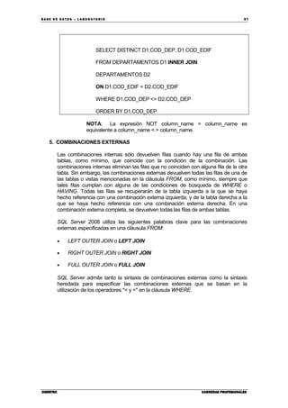 BA SE DE DA TO S – L A BO RA T O RIO 97
CIBERTECCIBERTECCIBERTECCIBERTEC CARRERAS PROFESIONALESCARRERAS PROFESIONALESCARRERAS PROFESIONALESCARRERAS PROFESIONALES
SELECT DISTINCT D1.COD_DEP, D1.COD_EDIF
FROM DEPARTAMENTOS D1 INNER JOIN
DEPARTAMENTOS D2
ON D1.COD_EDIF = D2.COD_EDIF
WHERE D1.COD_DEP <> D2.COD_DEP
ORDER BY D1.COD_DEP
NOTA: La expresión NOT column_name = column_name es
equivalente a column_name < > column_name.
5. COMBINACIONES EXTERNAS
Las combinaciones internas sólo devuelven filas cuando hay una fila de ambas
tablas, como mínimo, que coincide con la condición de la combinación. Las
combinaciones internas eliminan las filas que no coinciden con alguna fila de la otra
tabla. Sin embargo, las combinaciones externas devuelven todas las filas de una de
las tablas o vistas mencionadas en la cláusula FROM, como mínimo, siempre que
tales filas cumplan con alguna de las condiciones de búsqueda de WHERE o
HAVING. Todas las filas se recuperarán de la tabla izquierda a la que se haya
hecho referencia con una combinación externa izquierda, y de la tabla derecha a la
que se haya hecho referencia con una combinación externa derecha. En una
combinación externa completa, se devuelven todas las filas de ambas tablas.
SQL Server 2008 utiliza las siguientes palabras clave para las combinaciones
externas especificadas en una cláusula FROM:
• LEFT OUTER JOIN o LEFT JOIN
• RIGHT OUTER JOIN o RIGHT JOIN
• FULL OUTER JOIN o FULL JOIN
SQL Server admite tanto la sintaxis de combinaciones externas como la sintaxis
heredada para especificar las combinaciones externas que se basan en la
utilización de los operadores *= y =* en la cláusula WHERE.
 
