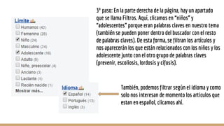 3º paso: En la parte derecha de la página, hay un apartado
que se llama Filtros. Aquí, clicamos en “niños” y
“adolescentes” porque eran palabras claves en nuestro tema
(también se pueden poner dentro del buscador con el resto
de palabras claves). De esta forma, se filtran los artículos y
nos aparecerán los que están relacionados con los niños y los
adolescente junto con el otro grupo de palabras claves
(prevenir, escoliosis, lordosis y cifosis).
También, podemos filtrar según el idioma y como
solo nos interesan de momento los articulos que
estan en español, clicamos ahí.
 