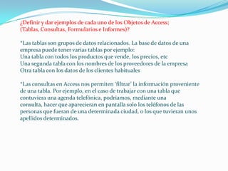 ¿Definir y dar ejemplos de cada uno de los Objetos de Access; (Tablas, Consultas, Formularios e Informes)? *Las tablas son grupos de datos relacionados. La base de datos de una empresa puede tener varias tablas por ejemplo:Una tabla con todos los productos que vende, los precios, etcUna segunda tabla con los nombres de los proveedores de la empresaOtra tabla con los datos de los clientes habituales*Las consultas en Access nos permiten ‘filtrar’ la información proveniente de una tabla. Por ejemplo, en el caso de trabajar con una tabla que contuviera una agenda telefónica, podríamos, mediante una consulta, hacer que aparecieran en pantalla solo los teléfonos de las personas que fueran de una determinada ciudad, o los que tuvieran unos apellidos determinados.