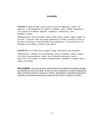 11
GLOSARIO
DISEÑO: El diseño se define como el proceso previo de configuración mental, "pre-
figuración", en la búsqueda de una solución en cualquier campo. Utilizado habitualmente
en el contexto de la industria, ingeniería, arquitectura, comunicación y otras
disciplinas creativas.
Etimológicamente deriva del término italiano diseño, dibujo, designio, signare, signado "lo
por venir", el porvenir visión representada gráficamente del futuro, lo hecho es la obra, lo
por hacer es el proyecto, el acto de diseñar como prefiguración es el proceso previo en la
búsqueda de una solución o conjunto de las mismas.
GRAFICOS: Es el nombre dado a cualquier imagen generada por una computadora.
Originariamente se llamaba así a los histogramas, pero, por extensión, empezó a llamarse
así a todas las representaciones visuales que el ordenador podía generar que no
fueran texto. Con el tiempo, el término se ha generalizado, aplicándose a cualquier tipo de
imagen de ordenador.
RELACIONES: Una base de datos relacional permite la utilización simultánea de datos
procedentes de más de una tabla. Al hacer uso de las relaciones, se evita la duplicidad de
datos, ahorrando memoria y espacio en el disco, aumentando la velocidad de ejecución y
ayudando a las personas para que les quede más fácil hacer un trabajo con Access.
 
