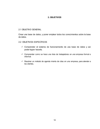 14
2. OBJETIVOS
2.1 OBJETIVO GENERAL
Crear una base de datos, y poner emplear todos los conocimientos sobre la base
de datos.
2.2 OBJETIVOS ESPECÍFICOS
 Comprender el sistema de funcionamiento de una base de datos y así
poder lograr hacerla.
 Comprender como se hace una lista de trabajadores en una empresa formal e
informal.
 Resolver un método de agenda miento de citas en una empresa, para atender a
los clientes.
 