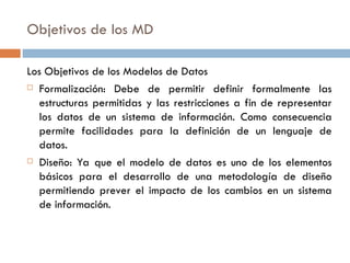 Objetivos de los MD
Los Objetivos de los Modelos de Datos
 Formalización: Debe de permitir definir formalmente las
estructuras permitidas y las restricciones a fin de representar
los datos de un sistema de información. Como consecuencia
permite facilidades para la definición de un lenguaje de
datos.
 Diseño: Ya que el modelo de datos es uno de los elementos
básicos para el desarrollo de una metodología de diseño
permitiendo prever el impacto de los cambios en un sistema
de información.
 