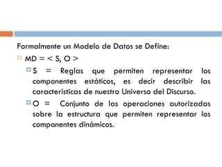 Formalmente un Modelo de Datos se Define:
 MD = < S, O >
 S = Reglas que permiten representar los
componentes estáticos, es decir describir las
características de nuestro Universo del Discurso.
 O = Conjunto de las operaciones autorizadas
sobre la estructura que permiten representar los
componentes dinámicos.
 