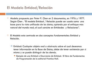 El Modelo Entidad/Relación
 Modelo propuesto por Peter P. Chen en 2 documentos, en 1976 y 1977.
Según Chen . “El modelo Entidad / Relación puede ser usado como una
base para la vista unificada de los datos; optando por el enfoque mas
natural del mundo real; el cual consiste en Entidades y Relaciones”.
 El Modelo esta centrado en dos conceptos fundamentales: Entidad y
Relación.
 Entidad: Cualquier objeto real o abstracto sobre el cual deseamos
tener información en la Base de Datos; debe de tener existencia por si
mismo y se puede distinguir de los demás.
 Ejemplo de una Entidad o Ocurrencia de Entidad: El libro de Fundamentos
de Programación de la editorial Prentice Hall.
 