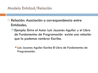 Modelo Entidad/Relación
 Relación: Asociación o correspondencia entre
Entidades.
 Ejemplo: Entre el Autor Luis Joyanes Aguilar y el Libro
de Fundamentos de Programación existe una relación
que la podemos nombrar Escribe.
 Luis Joyanes Aguilar Escribe El Libro de Fundamentos de
Programación.
 