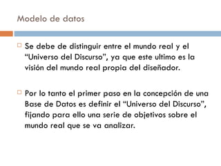 Modelo de datos
 Se debe de distinguir entre el mundo real y el
“Universo del Discurso”, ya que este ultimo es la
visión del mundo real propia del diseñador.
 Por lo tanto el primer paso en la concepción de una
Base de Datos es definir el “Universo del Discurso”,
fijando para ello una serie de objetivos sobre el
mundo real que se va analizar.
 