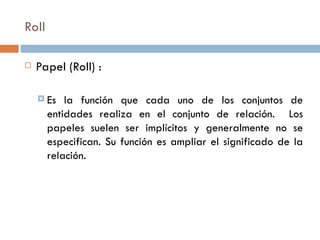 Roll
 Papel (Roll) :
 Es la función que cada uno de los conjuntos de
entidades realiza en el conjunto de relación. Los
papeles suelen ser implícitos y generalmente no se
especifican. Su función es ampliar el significado de la
relación.
 