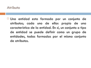 Atributo
 Una entidad esta formada por un conjunto de
atributos; cada uno de ellos propio de una
característica de la entidad. En si, un conjunto o tipo
de entidad se puede definir como un grupo de
entidades, todas formadas por el mismo conjunto
de atributos.
 