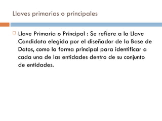 Llaves primarias o principales
 Llave Primaria o Principal : Se refiere a la Llave
Candidata elegida por el diseñador de la Base de
Datos, como la forma principal para identificar a
cada una de las entidades dentro de su conjunto
de entidades.
 