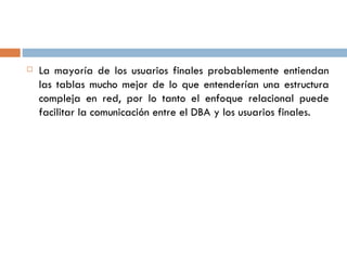  La mayoría de los usuarios finales probablemente entiendan
las tablas mucho mejor de lo que entenderían una estructura
compleja en red, por lo tanto el enfoque relacional puede
facilitar la comunicación entre el DBA y los usuarios finales.
 