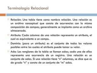 Terminología Relacional
 Relación: Una tabla tiene como nombre relación. Una relación es
un archivo conceptual que consta de ocurrencias con la misma
composición de campos; generalmente se implanta como un archivo
almacenado.
 Atributo: Cada columna de una relación representa un atributo, el
cual es equivalente a un campo.
 Dominio: (para un atributo) es el conjunto de todos los valores
posibles entre los cuales el atributo puede tomar su valor.
 Ada: Los renglones de la tabla se llaman adas; cada una de ellas
representa una ocurrencia de un registro. Una relación es un
conjunto de adas. Si una relación tiene “n” columnas, se dice que es
de grado “n” y consta de un conjunto de “m” adas.
 