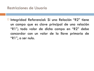 Restricciones de Usuario
 Integridad Referencial: Si una Relación “R2” tiene
un campo que es clave principal de una relación
“R1”; todo valor de dicho campo en “R2” debe
concordar con un valor de la llave primaria de
“R1”, o ser nulo.
 