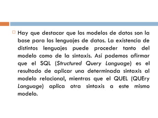  Hay que destacar que los modelos de datos son la
base para los lenguajes de datos. La existencia de
distintos lenguajes puede proceder tanto del
modelo como de la sintaxis. Así podemos afirmar
que el SQL (Structured Query Language) es el
resultado de aplicar una determinada sintaxis al
modelo relacional, mientras que el QUEL (QUEry
Language) aplica otra sintaxis a este mismo
modelo.
 