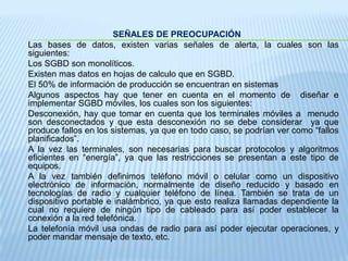 SEÑALES DE PREOCUPACIÓN Las bases de datos, existen varias señales de alerta, la cuales son las siguientes: 	Los SGBD son monolíticos. 	Existen mas datos en hojas de calculo que en SGBD. 	El 50% de información de producción se encuentran en sistemas 	Algunos aspectos hay que tener en cuenta en el momento de  diseñar e implementar SGBD móviles, los cuales son los siguientes: 	Desconexión, hay que tomar en cuenta que los terminales móviles a  menudo son desconectados y que esta desconexión no se debe considerar  ya que produce fallos en los sistemas, ya que en todo caso, se podrían ver como “fallos planificados”. 	A la vez las terminales, son necesarias para buscar protocolos y algoritmos eficientes en “energía”, ya que las restricciones se presentan a este tipo de equipos. 	A la vez también definimos teléfono móvil o celular como un dispositivo electrónico de información, normalmente de diseño reducido y basado en tecnologías de radio y cualquier teléfono de línea. También se trata de un dispositivo portable e inalámbrico, ya que esto realiza llamadas dependiente la cual no requiere de ningún tipo de cableado para así poder establecer la conexión a la red telefónica.	La telefonía móvil usa ondas de radio para así poder ejecutar operaciones, y poder mandar mensaje de texto, etc.