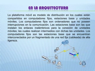 EN LA ARQUITECTURALa plataforma móvil es modelo de distribución en los cuales están compartidos en computadores fijos, estaciones base y unidades móviles. Los computadores fijos son ordenadores que no poseen  interrupciones en la comunicación. Las estaciones base son las que instalan los enlaces inalámbricos para la conexión de unidades móviles; las cuales realizan intermedios con dichas las unidades. Los computadores fijos son las estaciones base que se encuentran interconectados por un fragmentado de una red fija (cableada) de alta ligereza. 