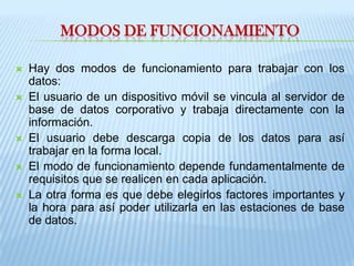 Modos de funcionamientoHay dos modos de funcionamiento para trabajar con los datos: El usuario de un dispositivo móvil se vincula al servidor de base de datos corporativo y trabaja directamente con la información. El usuario debe descarga copia de los datos para así trabajar en la forma local. El modo de funcionamiento depende fundamentalmente de requisitos que se realicen en cada aplicación. La otra forma es que debe elegirlos factores importantes y la hora para así poder utilizarla en las estaciones de base de datos. 