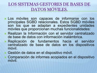 Los Sistemas Gestores de Bases de Datos móviles.Los móviles son capaces de informarse con los principales SGBD relacionales. Estos SGBD móviles son los que se adaptan a expedientes unidades móviles que proporcionan muchas funcionalidades: Realizan la Información con el servidor centralizado de base de datos con información inalámbrica. Replicación de fundamentos hacia el servidor centralizado de base de datos en los dispositivos móvil. Gestión de datos en el dispositivo móvil. Comparación de informes acopiados en el dispositivo móvil. 
