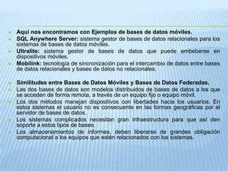 Aquí nos encontramos con Ejemplos de bases de datos móviles. SQL Anywhere Server: sistema gestor de bases de datos relacionales para los sistemas de bases de datos móviles. Ultralite: sistema gestor de bases de datos que puede embeberse en dispositivos móviles. Mobilink: tecnología de sincronización para el intercambio de datos entre bases de datos relacionales y bases de datos no relacionales.  Similitudes entre Bases de Datos Móviles y Bases de Datos Federadas.Las dos bases de datos son modelos distribuidos de bases de datos a los que se acceden de forma remota, a través de un equipo fijo o equipo móvil. Los dos métodos manejan dispositivos con libertades hacia los usuarios. En estos sistemas el usuario no es consecuente en las formas geográficas por el servidor de bases de datos. Los sistemas complicados necesitan gran infraestructura para que así den soporte a estos tipos de bases. Los almacenamientos de informes, deben liberarse de grandes obligación computacional a los equipos que estén relacionados con los sistemas. 