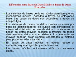 Diferencias entre Bases de Datos Móviles y Bases de Datos Federadas.Los sistemas de bases de datos móviles permiten que los mecanismos móviles. Accedan a través de estaciones base. Las bases de datos son accesibles a través de equipos fijos.Los sistemas de bases de datos móviles se crean por tipos de administradores los cuales son conectados al mismo administrador de base de datos. Los sistemas de bases de datos móviles acceden a trabajar en forma desconectada datos con el sistema. Los mecanismos móviles deberán estar siempre conectados al sistema para poder acceder a los datos. En bases de datos móviles, el método reduce al mecanismo que se ejecuta, y accede a ellos. Las bases móviles, únicamente sitúan un esquema global. 