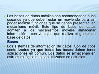 Las bases de datos móviles son recomendadas a los usuarios ya que deben estar en moviendo para así poder realizar funciones que se deben presentar  en mecanismo móvil. Este tipo de base de datos admiten a los mecanismos móviles almacenar información,  con ventajas que realiza el gestor de base de datos. 	BasesLos sistemas de información de datos. Son de tipos centralizados ya que todas las bases deben tener aplicaciones en común. Los datos se almacenan en estructura lógica que son utilizadas en estudios. 