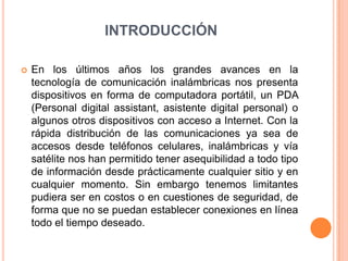 INTRODUCCIÓNEn los últimos años los grandes avances en la tecnología de comunicación inalámbricas nos presenta dispositivos en forma de computadora portátil, un PDA (Personal digital assistant, asistente digital personal) o algunos otros dispositivos con acceso a Internet. Con la rápida distribución de las comunicaciones ya sea de accesos desde teléfonos celulares, inalámbricas y vía satélite nos han permitido tener asequibilidad a todo tipo de información desde prácticamente cualquier sitio y en cualquier momento. Sin embargo tenemos limitantes pudiera ser en costos o en cuestiones de seguridad, de forma que no se puedan establecer conexiones en línea todo el tiempo deseado.