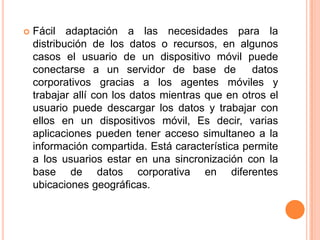 Fácil adaptación a las necesidades para la distribución de los datos o recursos, en algunos casos el usuario de un dispositivo móvil puede conectarse a un servidor de base de  datos corporativos gracias a los agentes móviles y trabajar allí con los datos mientras que en otros el usuario puede descargar los datos y trabajar con ellos en un dispositivos móvil, Es decir, varias aplicaciones pueden tener acceso simultaneo a la información compartida. Está característica permite a los usuarios estar en una sincronización con la base de datos corporativa en diferentes ubicaciones geográficas.