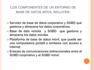 Los componentes de un entorno de base de datos móvil incluyen:Servidor de base de datos corporativo y SGBD que gestiona y almacena los datos corporativos.Base de dato remota  y SGBD  que gestiona y almacena los datos móviles Plataforma de base de datos móvil, que puede ser una computadora portátil o similares con acceso a internet.Enlaces de comunicaciones bidireccionales entre el SGBD corporativo y el SGBD móvil.