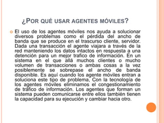 ¿Por qué usar agentes móviles?El uso de los agentes móviles nos ayuda a solucionar diversos problemas como el pérdida del ancho de banda que se produce en el trascurso cliente, servidor. Dada una transacción el agente viajara a través de la red manteniendo los datos intactos en respuesta a una detención para un mejor trafico de información. En un sistema en el que allá muchos clientes o mucho volumen de transacciones o ambas cosas a la vez posiblemente se sobrepase el ancho de banda disponible. Es aquí cuando los agente móviles entran a soluciona este tipo de problema, Con la tecnología de los agentes móviles eliminamos el congestionamiento de tráfico de información. Los agentes que forman un sistema pueden comunicarse entre ellos también tienen la capacidad para su ejecución y cambiar hacia otro.