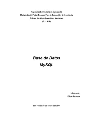 República bolivariana de Venezuela
Ministerio del Poder Popular Para la Educación Universitaria
Colegio de Administración y Mercadeo
(C.U.A.M)

Base de Datos
MySQL

Integrante:
Edgar Zavarce

San Felipe,19 de enero del 2014

 