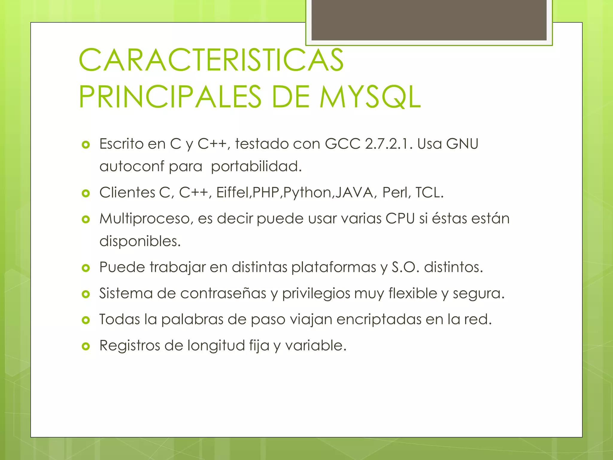 CARACTERISTICAS
PRINCIPALES DE MYSQL


Escrito en C y C++, testado con GCC 2.7.2.1. Usa GNU
autoconf para portabilidad.



Clientes C, C++, Eiffel,PHP,Python,JAVA, Perl, TCL.



Multiproceso, es decir puede usar varias CPU si éstas están
disponibles.



Puede trabajar en distintas plataformas y S.O. distintos.



Sistema de contraseñas y privilegios muy flexible y segura.



Todas la palabras de paso viajan encriptadas en la red.



Registros de longitud fija y variable.

 