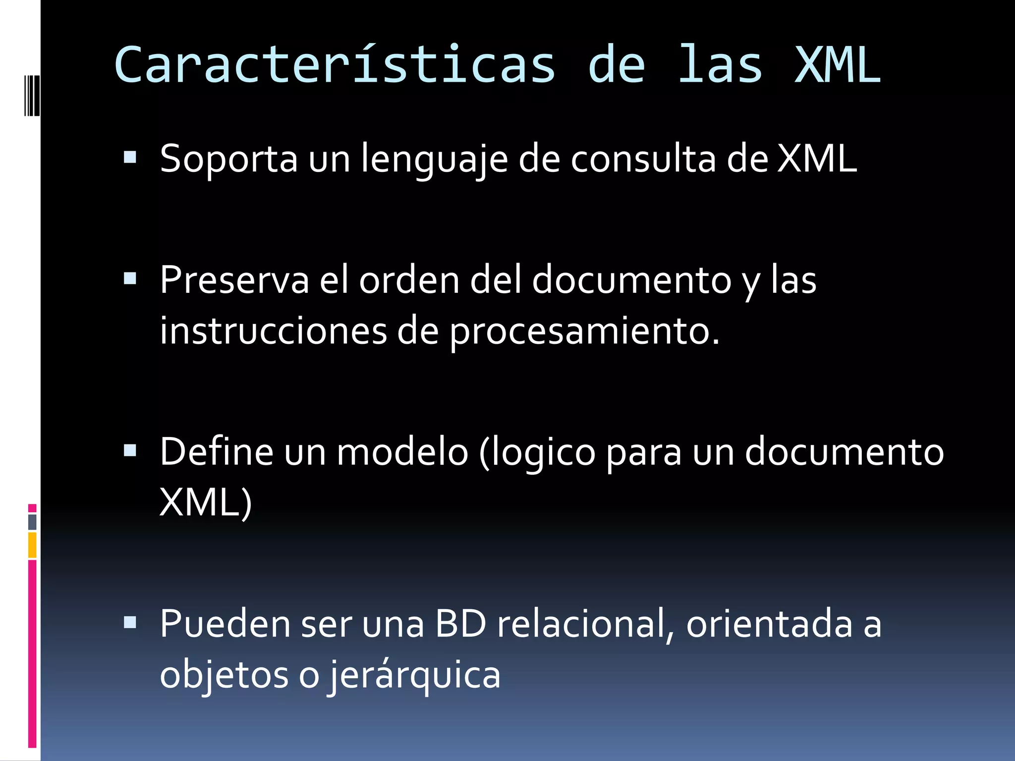 Características de las XML
 Soporta un lenguaje de consulta de XML
 Preserva el orden del documento y las
instrucciones de procesamiento.
 Define un modelo (logico para un documento
XML)
 Pueden ser una BD relacional, orientada a
objetos o jerárquica
 