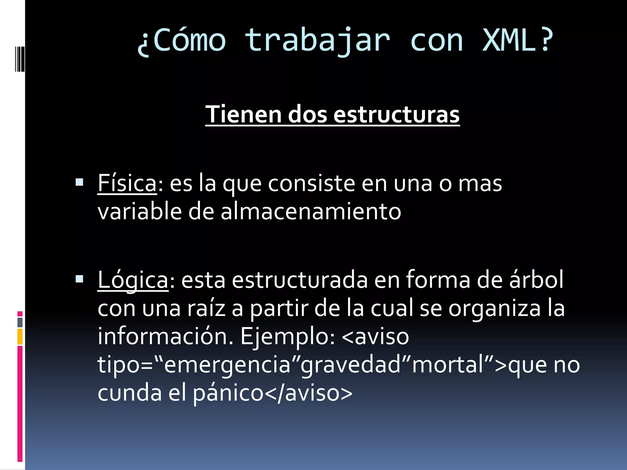 ¿Cómo trabajar con XML?
Tienen dos estructuras
 Física: es la que consiste en una o mas
variable de almacenamiento
 Lógica: esta estructurada en forma de árbol
con una raíz a partir de la cual se organiza la
información. Ejemplo: <aviso
tipo=“emergencia”gravedad”mortal”>que no
cunda el pánico</aviso>
 