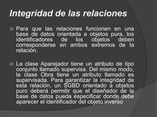 Integridad de las relaciones
   Para que las relaciones funcionen en una
    base de datos orientada a objetos pura, los
    identificadores de los objetos deben
    corresponderse en ambos extremos de la
    relación.

   La clase Aparejador tiene un atributo de tipo
    conjunto llamado supervisa. Del mismo modo,
    la clase Obra tiene un atributo llamado es
    supervisada. Para garantizar la integridad de
    esta relación, un SGBD orientado a objetos
    puro deberá permitir que el diseñador de la
    base de datos pueda especificar donde debe
    aparecer el identificador del objeto inverso
 