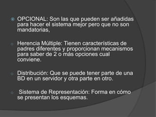    OPCIONAL: Son las que pueden ser añadidas
    para hacer el sistema mejor pero que no son
    mandatorias,

o   Herencia Múltiple: Tienen características de
    padres diferentes y proporcionan mecanismos
    para saber de 2 o más opciones cual
    conviene.

o   Distribución: Que se puede tener parte de una
    BD en un servidor y otra parte en otro.

o    Sistema de Representación: Forma en cómo
    se presentan los esquemas.
 